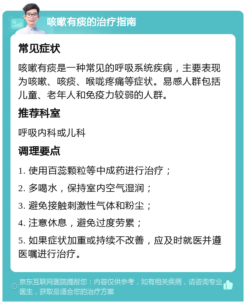 咳嗽有痰的治疗指南 常见症状 咳嗽有痰是一种常见的呼吸系统疾病，主要表现为咳嗽、咳痰、喉咙疼痛等症状。易感人群包括儿童、老年人和免疫力较弱的人群。 推荐科室 呼吸内科或儿科 调理要点 1. 使用百蕊颗粒等中成药进行治疗； 2. 多喝水，保持室内空气湿润； 3. 避免接触刺激性气体和粉尘； 4. 注意休息，避免过度劳累； 5. 如果症状加重或持续不改善，应及时就医并遵医嘱进行治疗。