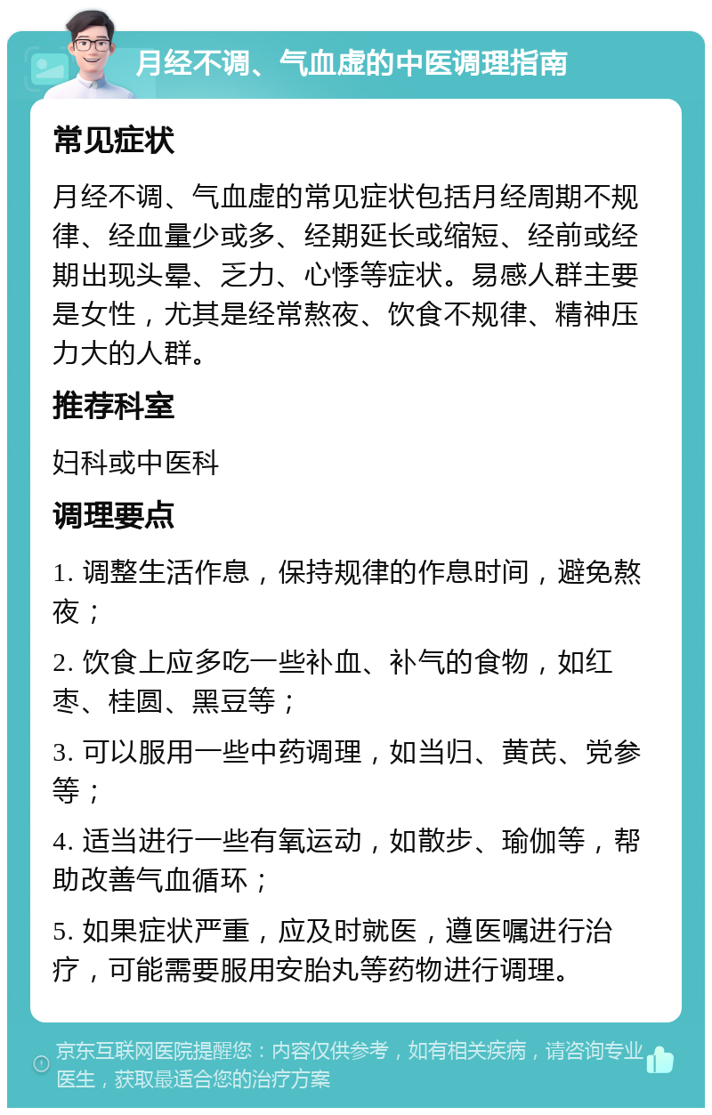 月经不调、气血虚的中医调理指南 常见症状 月经不调、气血虚的常见症状包括月经周期不规律、经血量少或多、经期延长或缩短、经前或经期出现头晕、乏力、心悸等症状。易感人群主要是女性，尤其是经常熬夜、饮食不规律、精神压力大的人群。 推荐科室 妇科或中医科 调理要点 1. 调整生活作息，保持规律的作息时间，避免熬夜； 2. 饮食上应多吃一些补血、补气的食物，如红枣、桂圆、黑豆等； 3. 可以服用一些中药调理，如当归、黄芪、党参等； 4. 适当进行一些有氧运动，如散步、瑜伽等，帮助改善气血循环； 5. 如果症状严重，应及时就医，遵医嘱进行治疗，可能需要服用安胎丸等药物进行调理。