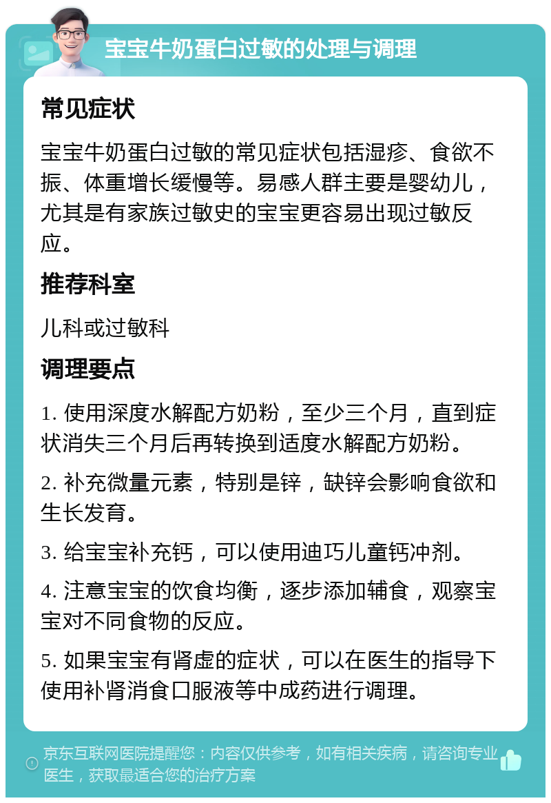 宝宝牛奶蛋白过敏的处理与调理 常见症状 宝宝牛奶蛋白过敏的常见症状包括湿疹、食欲不振、体重增长缓慢等。易感人群主要是婴幼儿，尤其是有家族过敏史的宝宝更容易出现过敏反应。 推荐科室 儿科或过敏科 调理要点 1. 使用深度水解配方奶粉，至少三个月，直到症状消失三个月后再转换到适度水解配方奶粉。 2. 补充微量元素，特别是锌，缺锌会影响食欲和生长发育。 3. 给宝宝补充钙，可以使用迪巧儿童钙冲剂。 4. 注意宝宝的饮食均衡，逐步添加辅食，观察宝宝对不同食物的反应。 5. 如果宝宝有肾虚的症状，可以在医生的指导下使用补肾消食口服液等中成药进行调理。