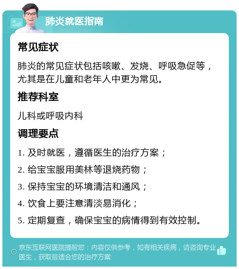 肺炎就医指南 常见症状 肺炎的常见症状包括咳嗽、发烧、呼吸急促等，尤其是在儿童和老年人中更为常见。 推荐科室 儿科或呼吸内科 调理要点 1. 及时就医，遵循医生的治疗方案； 2. 给宝宝服用美林等退烧药物； 3. 保持宝宝的环境清洁和通风； 4. 饮食上要注意清淡易消化； 5. 定期复查，确保宝宝的病情得到有效控制。