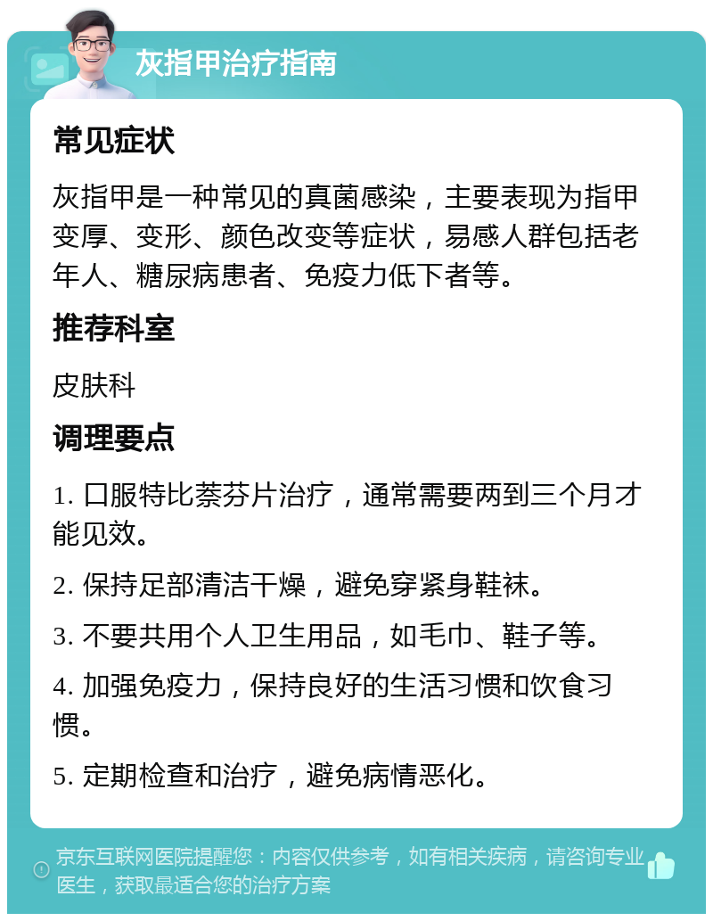 灰指甲治疗指南 常见症状 灰指甲是一种常见的真菌感染，主要表现为指甲变厚、变形、颜色改变等症状，易感人群包括老年人、糖尿病患者、免疫力低下者等。 推荐科室 皮肤科 调理要点 1. 口服特比萘芬片治疗，通常需要两到三个月才能见效。 2. 保持足部清洁干燥，避免穿紧身鞋袜。 3. 不要共用个人卫生用品，如毛巾、鞋子等。 4. 加强免疫力，保持良好的生活习惯和饮食习惯。 5. 定期检查和治疗，避免病情恶化。