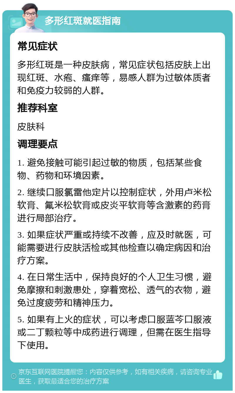 多形红斑就医指南 常见症状 多形红斑是一种皮肤病，常见症状包括皮肤上出现红斑、水疱、瘙痒等，易感人群为过敏体质者和免疫力较弱的人群。 推荐科室 皮肤科 调理要点 1. 避免接触可能引起过敏的物质，包括某些食物、药物和环境因素。 2. 继续口服氯雷他定片以控制症状，外用卢米松软膏、氟米松软膏或皮炎平软膏等含激素的药膏进行局部治疗。 3. 如果症状严重或持续不改善，应及时就医，可能需要进行皮肤活检或其他检查以确定病因和治疗方案。 4. 在日常生活中，保持良好的个人卫生习惯，避免摩擦和刺激患处，穿着宽松、透气的衣物，避免过度疲劳和精神压力。 5. 如果有上火的症状，可以考虑口服蓝芩口服液或二丁颗粒等中成药进行调理，但需在医生指导下使用。