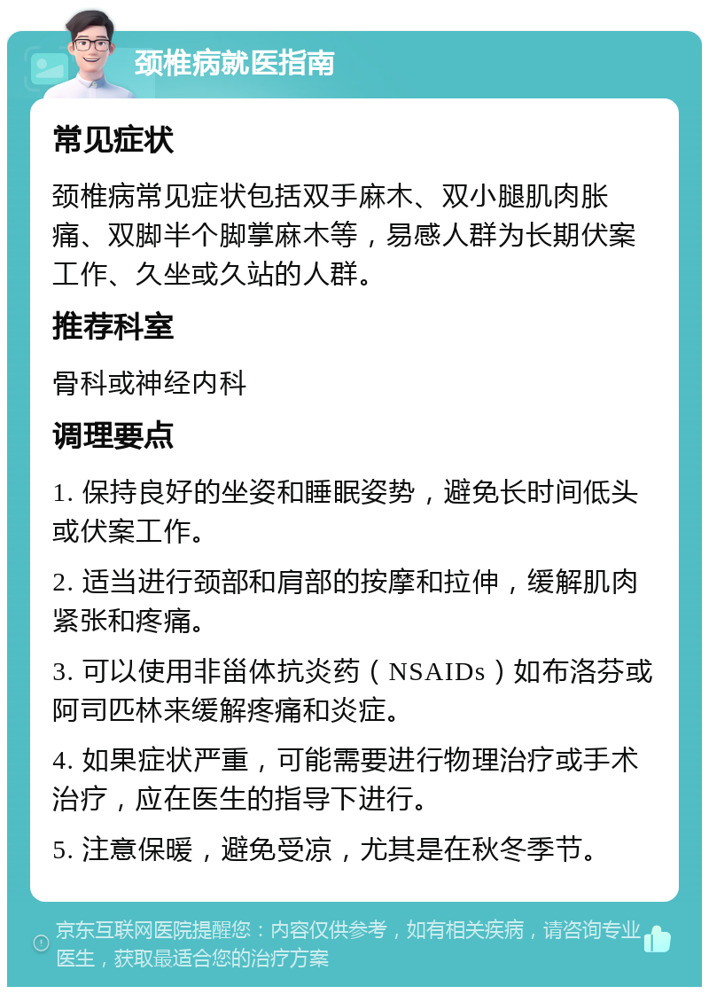 颈椎病就医指南 常见症状 颈椎病常见症状包括双手麻木、双小腿肌肉胀痛、双脚半个脚掌麻木等，易感人群为长期伏案工作、久坐或久站的人群。 推荐科室 骨科或神经内科 调理要点 1. 保持良好的坐姿和睡眠姿势，避免长时间低头或伏案工作。 2. 适当进行颈部和肩部的按摩和拉伸，缓解肌肉紧张和疼痛。 3. 可以使用非甾体抗炎药（NSAIDs）如布洛芬或阿司匹林来缓解疼痛和炎症。 4. 如果症状严重，可能需要进行物理治疗或手术治疗，应在医生的指导下进行。 5. 注意保暖，避免受凉，尤其是在秋冬季节。