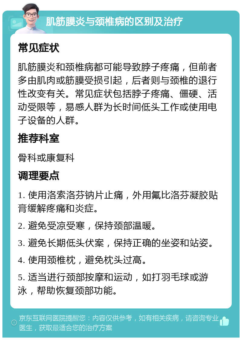 肌筋膜炎与颈椎病的区别及治疗 常见症状 肌筋膜炎和颈椎病都可能导致脖子疼痛，但前者多由肌肉或筋膜受损引起，后者则与颈椎的退行性改变有关。常见症状包括脖子疼痛、僵硬、活动受限等，易感人群为长时间低头工作或使用电子设备的人群。 推荐科室 骨科或康复科 调理要点 1. 使用洛索洛芬钠片止痛，外用氟比洛芬凝胶贴膏缓解疼痛和炎症。 2. 避免受凉受寒，保持颈部温暖。 3. 避免长期低头伏案，保持正确的坐姿和站姿。 4. 使用颈椎枕，避免枕头过高。 5. 适当进行颈部按摩和运动，如打羽毛球或游泳，帮助恢复颈部功能。