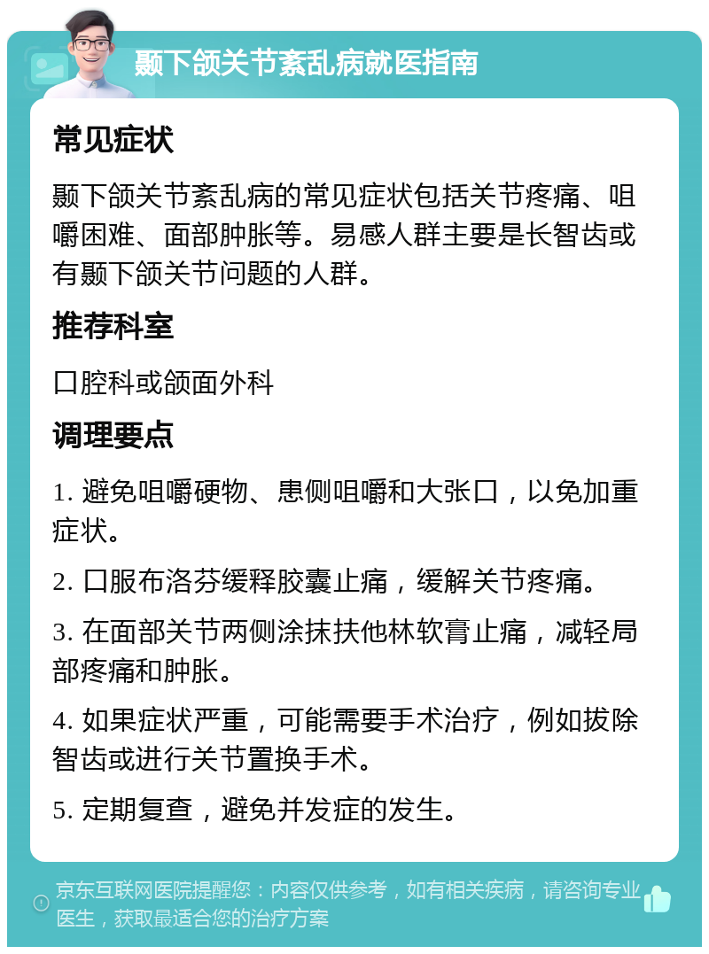 颞下颌关节紊乱病就医指南 常见症状 颞下颌关节紊乱病的常见症状包括关节疼痛、咀嚼困难、面部肿胀等。易感人群主要是长智齿或有颞下颌关节问题的人群。 推荐科室 口腔科或颌面外科 调理要点 1. 避免咀嚼硬物、患侧咀嚼和大张口，以免加重症状。 2. 口服布洛芬缓释胶囊止痛，缓解关节疼痛。 3. 在面部关节两侧涂抹扶他林软膏止痛，减轻局部疼痛和肿胀。 4. 如果症状严重，可能需要手术治疗，例如拔除智齿或进行关节置换手术。 5. 定期复查，避免并发症的发生。