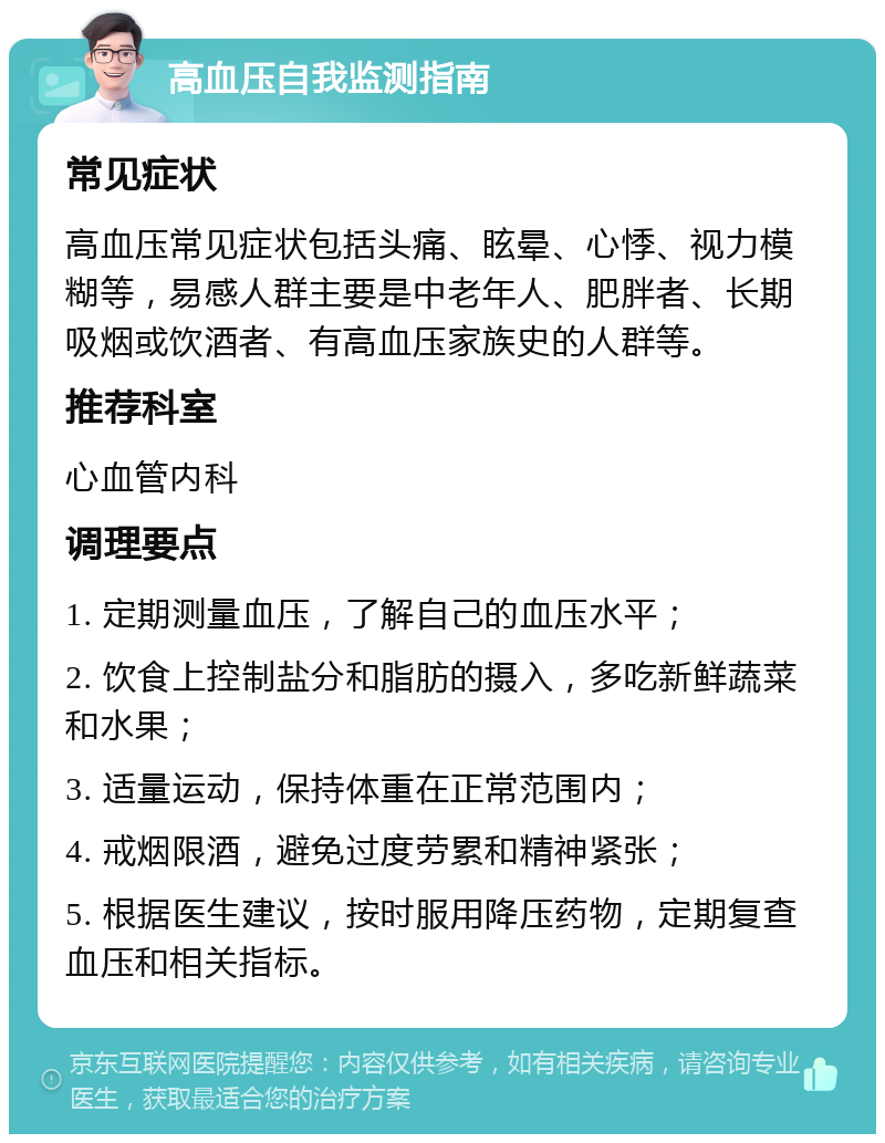 高血压自我监测指南 常见症状 高血压常见症状包括头痛、眩晕、心悸、视力模糊等，易感人群主要是中老年人、肥胖者、长期吸烟或饮酒者、有高血压家族史的人群等。 推荐科室 心血管内科 调理要点 1. 定期测量血压，了解自己的血压水平； 2. 饮食上控制盐分和脂肪的摄入，多吃新鲜蔬菜和水果； 3. 适量运动，保持体重在正常范围内； 4. 戒烟限酒，避免过度劳累和精神紧张； 5. 根据医生建议，按时服用降压药物，定期复查血压和相关指标。