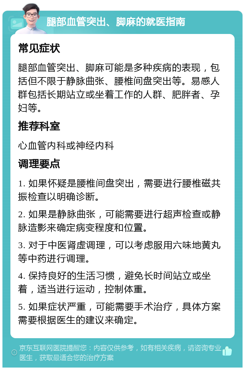 腿部血管突出、脚麻的就医指南 常见症状 腿部血管突出、脚麻可能是多种疾病的表现，包括但不限于静脉曲张、腰椎间盘突出等。易感人群包括长期站立或坐着工作的人群、肥胖者、孕妇等。 推荐科室 心血管内科或神经内科 调理要点 1. 如果怀疑是腰椎间盘突出，需要进行腰椎磁共振检查以明确诊断。 2. 如果是静脉曲张，可能需要进行超声检查或静脉造影来确定病变程度和位置。 3. 对于中医肾虚调理，可以考虑服用六味地黄丸等中药进行调理。 4. 保持良好的生活习惯，避免长时间站立或坐着，适当进行运动，控制体重。 5. 如果症状严重，可能需要手术治疗，具体方案需要根据医生的建议来确定。