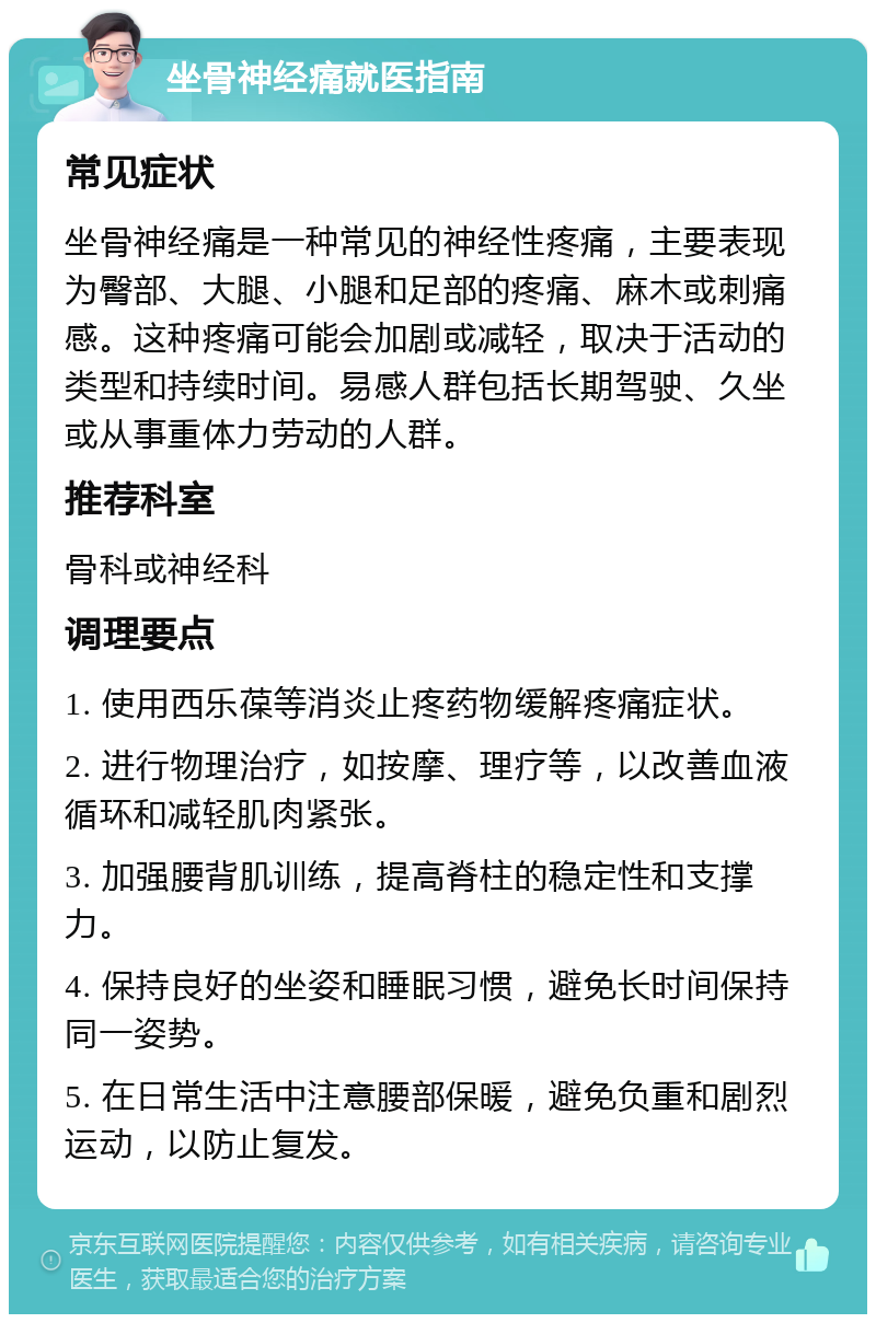 坐骨神经痛就医指南 常见症状 坐骨神经痛是一种常见的神经性疼痛，主要表现为臀部、大腿、小腿和足部的疼痛、麻木或刺痛感。这种疼痛可能会加剧或减轻，取决于活动的类型和持续时间。易感人群包括长期驾驶、久坐或从事重体力劳动的人群。 推荐科室 骨科或神经科 调理要点 1. 使用西乐葆等消炎止疼药物缓解疼痛症状。 2. 进行物理治疗，如按摩、理疗等，以改善血液循环和减轻肌肉紧张。 3. 加强腰背肌训练，提高脊柱的稳定性和支撑力。 4. 保持良好的坐姿和睡眠习惯，避免长时间保持同一姿势。 5. 在日常生活中注意腰部保暖，避免负重和剧烈运动，以防止复发。