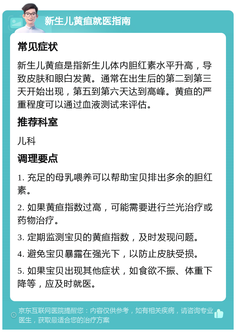 新生儿黄疸就医指南 常见症状 新生儿黄疸是指新生儿体内胆红素水平升高，导致皮肤和眼白发黄。通常在出生后的第二到第三天开始出现，第五到第六天达到高峰。黄疸的严重程度可以通过血液测试来评估。 推荐科室 儿科 调理要点 1. 充足的母乳喂养可以帮助宝贝排出多余的胆红素。 2. 如果黄疸指数过高，可能需要进行兰光治疗或药物治疗。 3. 定期监测宝贝的黄疸指数，及时发现问题。 4. 避免宝贝暴露在强光下，以防止皮肤受损。 5. 如果宝贝出现其他症状，如食欲不振、体重下降等，应及时就医。