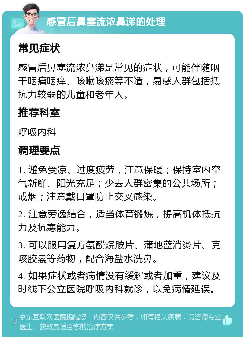 感冒后鼻塞流浓鼻涕的处理 常见症状 感冒后鼻塞流浓鼻涕是常见的症状，可能伴随咽干咽痛咽痒、咳嗽咳痰等不适，易感人群包括抵抗力较弱的儿童和老年人。 推荐科室 呼吸内科 调理要点 1. 避免受凉、过度疲劳，注意保暖；保持室内空气新鲜、阳光充足；少去人群密集的公共场所；戒烟；注意戴口罩防止交叉感染。 2. 注意劳逸结合，适当体育锻炼，提高机体抵抗力及抗寒能力。 3. 可以服用复方氨酚烷胺片、蒲地蓝消炎片、克咳胶囊等药物，配合海盐水洗鼻。 4. 如果症状或者病情没有缓解或者加重，建议及时线下公立医院呼吸内科就诊，以免病情延误。