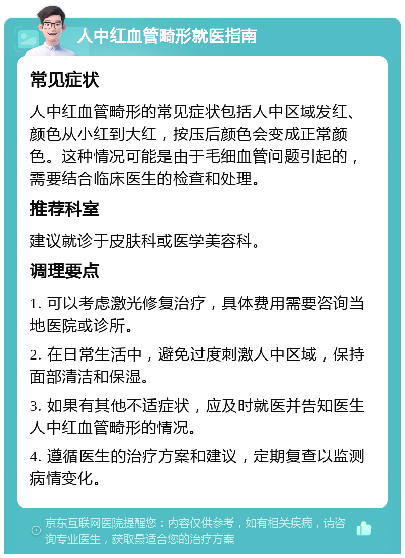 人中红血管畸形就医指南 常见症状 人中红血管畸形的常见症状包括人中区域发红、颜色从小红到大红，按压后颜色会变成正常颜色。这种情况可能是由于毛细血管问题引起的，需要结合临床医生的检查和处理。 推荐科室 建议就诊于皮肤科或医学美容科。 调理要点 1. 可以考虑激光修复治疗，具体费用需要咨询当地医院或诊所。 2. 在日常生活中，避免过度刺激人中区域，保持面部清洁和保湿。 3. 如果有其他不适症状，应及时就医并告知医生人中红血管畸形的情况。 4. 遵循医生的治疗方案和建议，定期复查以监测病情变化。