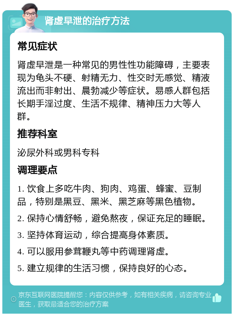 肾虚早泄的治疗方法 常见症状 肾虚早泄是一种常见的男性性功能障碍，主要表现为龟头不硬、射精无力、性交时无感觉、精液流出而非射出、晨勃减少等症状。易感人群包括长期手淫过度、生活不规律、精神压力大等人群。 推荐科室 泌尿外科或男科专科 调理要点 1. 饮食上多吃牛肉、狗肉、鸡蛋、蜂蜜、豆制品，特别是黑豆、黑米、黑芝麻等黑色植物。 2. 保持心情舒畅，避免熬夜，保证充足的睡眠。 3. 坚持体育运动，综合提高身体素质。 4. 可以服用参茸鞭丸等中药调理肾虚。 5. 建立规律的生活习惯，保持良好的心态。