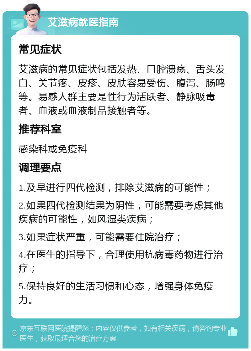 艾滋病就医指南 常见症状 艾滋病的常见症状包括发热、口腔溃疡、舌头发白、关节疼、皮疹、皮肤容易受伤、腹泻、肠鸣等。易感人群主要是性行为活跃者、静脉吸毒者、血液或血液制品接触者等。 推荐科室 感染科或免疫科 调理要点 1.及早进行四代检测，排除艾滋病的可能性； 2.如果四代检测结果为阴性，可能需要考虑其他疾病的可能性，如风湿类疾病； 3.如果症状严重，可能需要住院治疗； 4.在医生的指导下，合理使用抗病毒药物进行治疗； 5.保持良好的生活习惯和心态，增强身体免疫力。