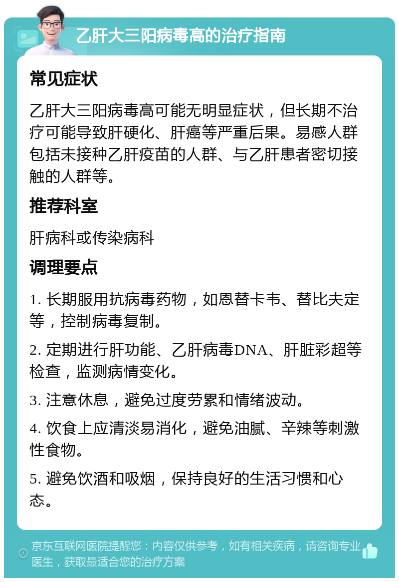 乙肝大三阳病毒高的治疗指南 常见症状 乙肝大三阳病毒高可能无明显症状，但长期不治疗可能导致肝硬化、肝癌等严重后果。易感人群包括未接种乙肝疫苗的人群、与乙肝患者密切接触的人群等。 推荐科室 肝病科或传染病科 调理要点 1. 长期服用抗病毒药物，如恩替卡韦、替比夫定等，控制病毒复制。 2. 定期进行肝功能、乙肝病毒DNA、肝脏彩超等检查，监测病情变化。 3. 注意休息，避免过度劳累和情绪波动。 4. 饮食上应清淡易消化，避免油腻、辛辣等刺激性食物。 5. 避免饮酒和吸烟，保持良好的生活习惯和心态。