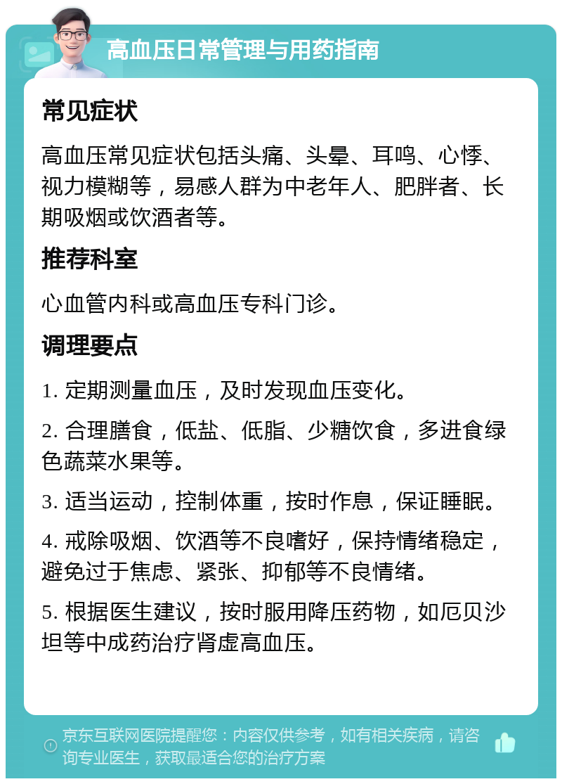 高血压日常管理与用药指南 常见症状 高血压常见症状包括头痛、头晕、耳鸣、心悸、视力模糊等，易感人群为中老年人、肥胖者、长期吸烟或饮酒者等。 推荐科室 心血管内科或高血压专科门诊。 调理要点 1. 定期测量血压，及时发现血压变化。 2. 合理膳食，低盐、低脂、少糖饮食，多进食绿色蔬菜水果等。 3. 适当运动，控制体重，按时作息，保证睡眠。 4. 戒除吸烟、饮酒等不良嗜好，保持情绪稳定，避免过于焦虑、紧张、抑郁等不良情绪。 5. 根据医生建议，按时服用降压药物，如厄贝沙坦等中成药治疗肾虚高血压。