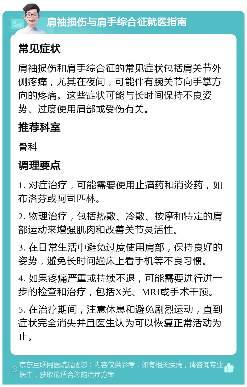 肩袖损伤与肩手综合征就医指南 常见症状 肩袖损伤和肩手综合征的常见症状包括肩关节外侧疼痛，尤其在夜间，可能伴有腕关节向手掌方向的疼痛。这些症状可能与长时间保持不良姿势、过度使用肩部或受伤有关。 推荐科室 骨科 调理要点 1. 对症治疗，可能需要使用止痛药和消炎药，如布洛芬或阿司匹林。 2. 物理治疗，包括热敷、冷敷、按摩和特定的肩部运动来增强肌肉和改善关节灵活性。 3. 在日常生活中避免过度使用肩部，保持良好的姿势，避免长时间趟床上看手机等不良习惯。 4. 如果疼痛严重或持续不退，可能需要进行进一步的检查和治疗，包括X光、MRI或手术干预。 5. 在治疗期间，注意休息和避免剧烈运动，直到症状完全消失并且医生认为可以恢复正常活动为止。