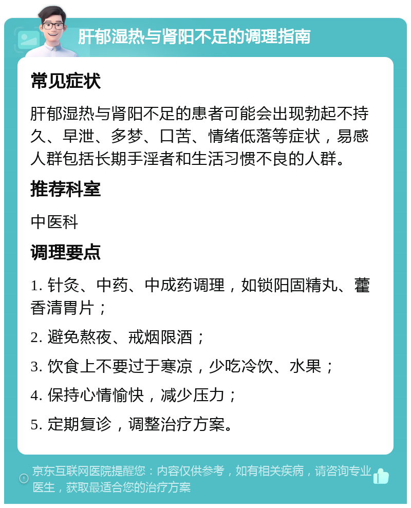 肝郁湿热与肾阳不足的调理指南 常见症状 肝郁湿热与肾阳不足的患者可能会出现勃起不持久、早泄、多梦、口苦、情绪低落等症状，易感人群包括长期手淫者和生活习惯不良的人群。 推荐科室 中医科 调理要点 1. 针灸、中药、中成药调理，如锁阳固精丸、藿香清胃片； 2. 避免熬夜、戒烟限酒； 3. 饮食上不要过于寒凉，少吃冷饮、水果； 4. 保持心情愉快，减少压力； 5. 定期复诊，调整治疗方案。