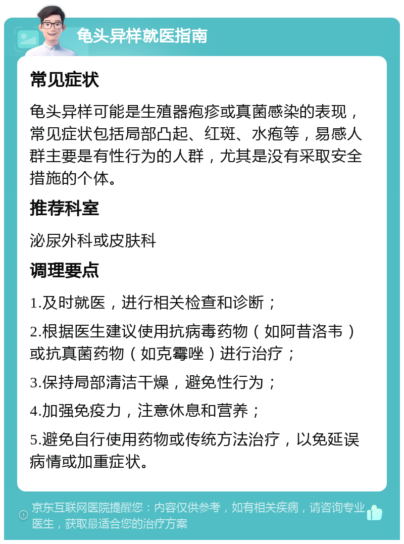 龟头异样就医指南 常见症状 龟头异样可能是生殖器疱疹或真菌感染的表现，常见症状包括局部凸起、红斑、水疱等，易感人群主要是有性行为的人群，尤其是没有采取安全措施的个体。 推荐科室 泌尿外科或皮肤科 调理要点 1.及时就医，进行相关检查和诊断； 2.根据医生建议使用抗病毒药物（如阿昔洛韦）或抗真菌药物（如克霉唑）进行治疗； 3.保持局部清洁干燥，避免性行为； 4.加强免疫力，注意休息和营养； 5.避免自行使用药物或传统方法治疗，以免延误病情或加重症状。