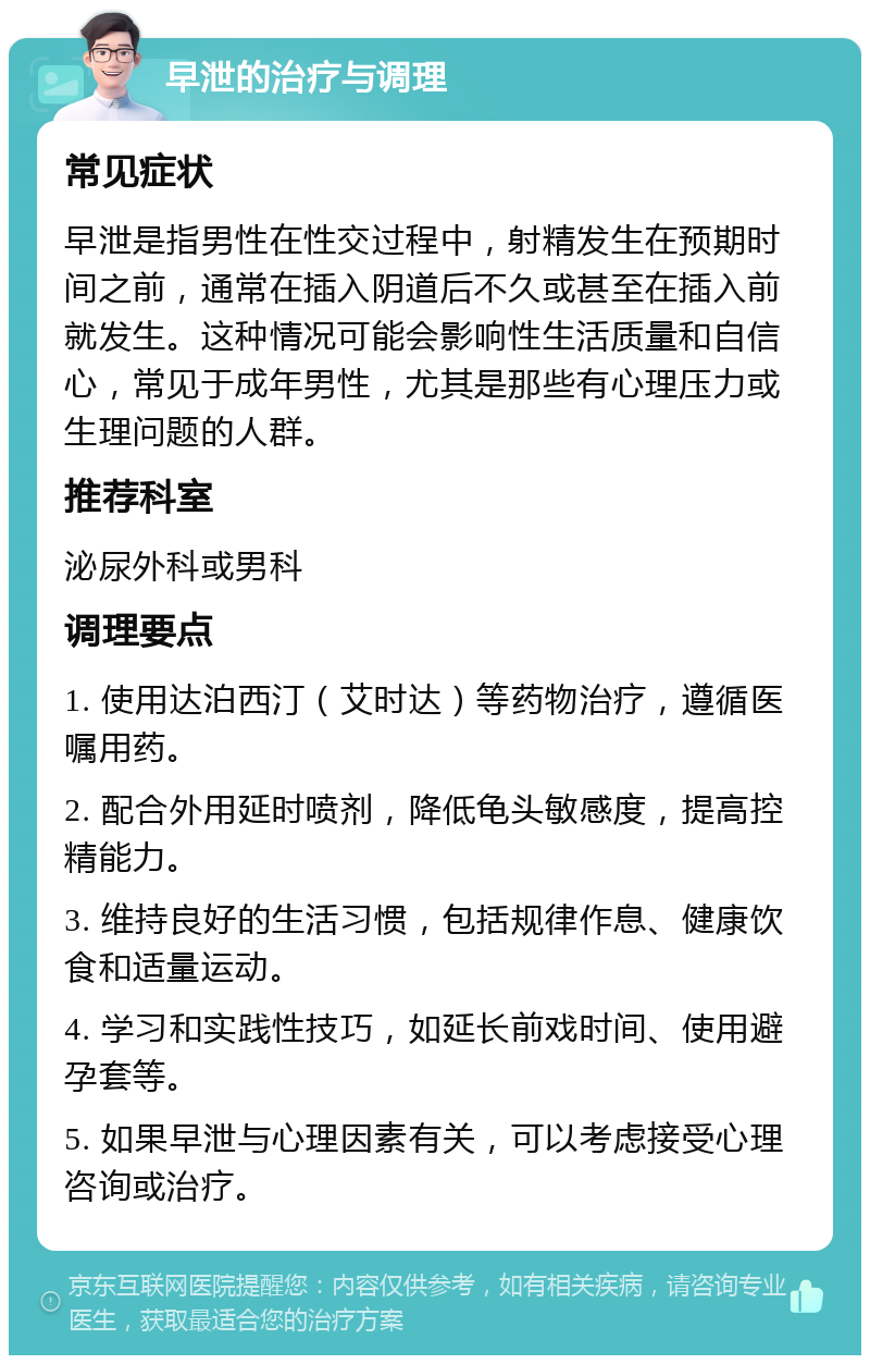 早泄的治疗与调理 常见症状 早泄是指男性在性交过程中，射精发生在预期时间之前，通常在插入阴道后不久或甚至在插入前就发生。这种情况可能会影响性生活质量和自信心，常见于成年男性，尤其是那些有心理压力或生理问题的人群。 推荐科室 泌尿外科或男科 调理要点 1. 使用达泊西汀（艾时达）等药物治疗，遵循医嘱用药。 2. 配合外用延时喷剂，降低龟头敏感度，提高控精能力。 3. 维持良好的生活习惯，包括规律作息、健康饮食和适量运动。 4. 学习和实践性技巧，如延长前戏时间、使用避孕套等。 5. 如果早泄与心理因素有关，可以考虑接受心理咨询或治疗。