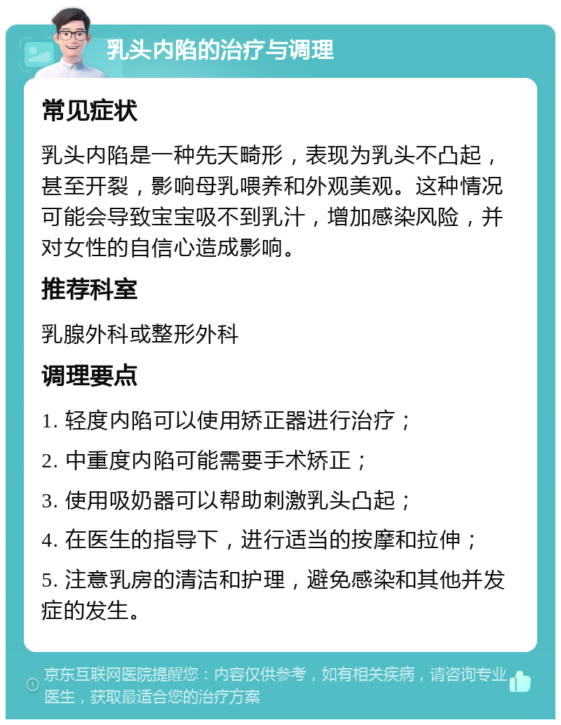 乳头内陷的治疗与调理 常见症状 乳头内陷是一种先天畸形，表现为乳头不凸起，甚至开裂，影响母乳喂养和外观美观。这种情况可能会导致宝宝吸不到乳汁，增加感染风险，并对女性的自信心造成影响。 推荐科室 乳腺外科或整形外科 调理要点 1. 轻度内陷可以使用矫正器进行治疗； 2. 中重度内陷可能需要手术矫正； 3. 使用吸奶器可以帮助刺激乳头凸起； 4. 在医生的指导下，进行适当的按摩和拉伸； 5. 注意乳房的清洁和护理，避免感染和其他并发症的发生。