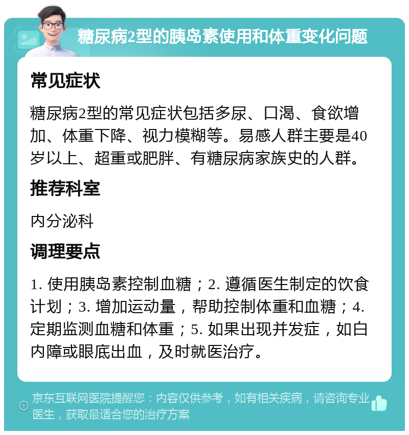 糖尿病2型的胰岛素使用和体重变化问题 常见症状 糖尿病2型的常见症状包括多尿、口渴、食欲增加、体重下降、视力模糊等。易感人群主要是40岁以上、超重或肥胖、有糖尿病家族史的人群。 推荐科室 内分泌科 调理要点 1. 使用胰岛素控制血糖；2. 遵循医生制定的饮食计划；3. 增加运动量，帮助控制体重和血糖；4. 定期监测血糖和体重；5. 如果出现并发症，如白内障或眼底出血，及时就医治疗。