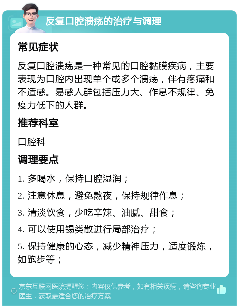 反复口腔溃疡的治疗与调理 常见症状 反复口腔溃疡是一种常见的口腔黏膜疾病，主要表现为口腔内出现单个或多个溃疡，伴有疼痛和不适感。易感人群包括压力大、作息不规律、免疫力低下的人群。 推荐科室 口腔科 调理要点 1. 多喝水，保持口腔湿润； 2. 注意休息，避免熬夜，保持规律作息； 3. 清淡饮食，少吃辛辣、油腻、甜食； 4. 可以使用锡类散进行局部治疗； 5. 保持健康的心态，减少精神压力，适度锻炼，如跑步等；