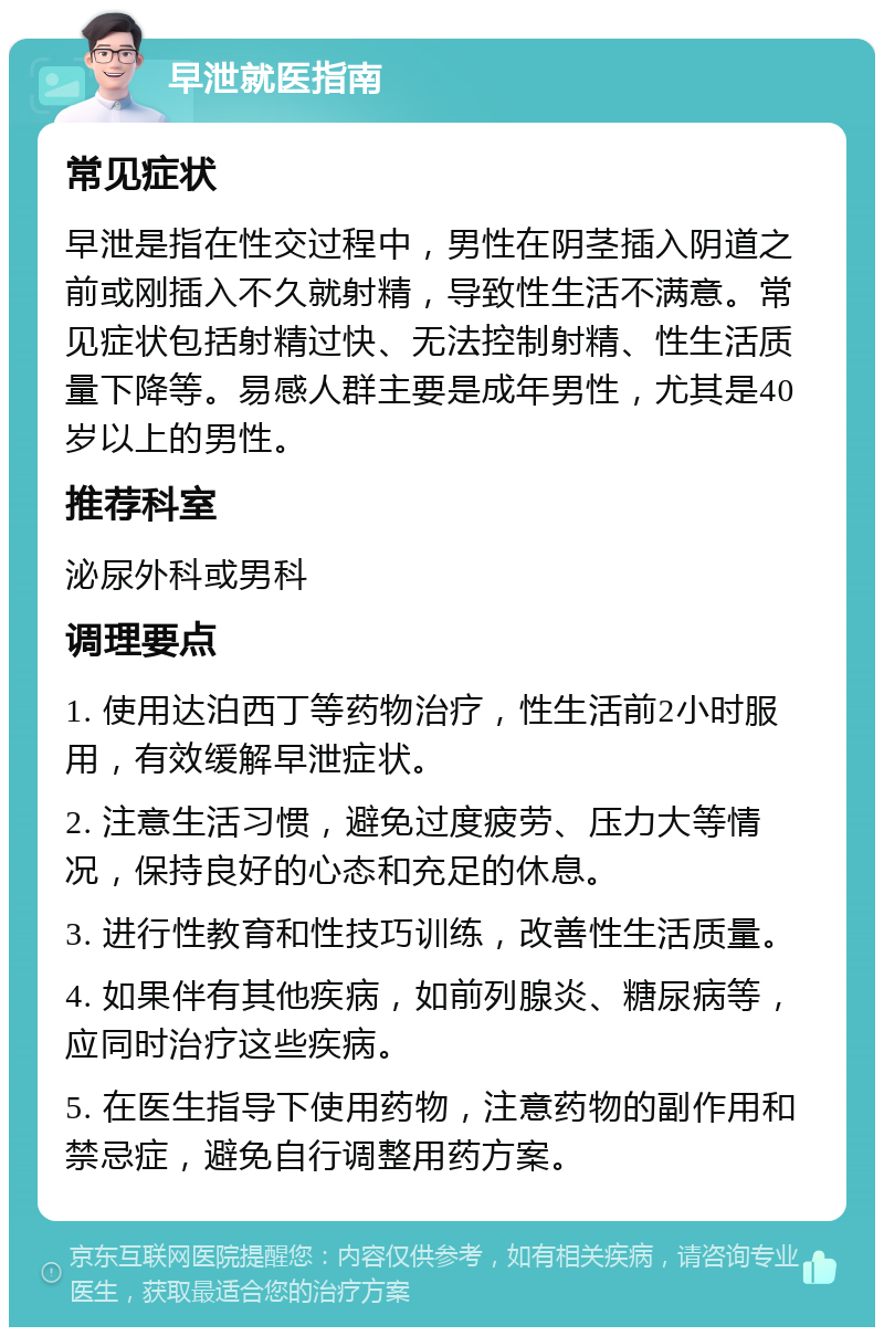 早泄就医指南 常见症状 早泄是指在性交过程中，男性在阴茎插入阴道之前或刚插入不久就射精，导致性生活不满意。常见症状包括射精过快、无法控制射精、性生活质量下降等。易感人群主要是成年男性，尤其是40岁以上的男性。 推荐科室 泌尿外科或男科 调理要点 1. 使用达泊西丁等药物治疗，性生活前2小时服用，有效缓解早泄症状。 2. 注意生活习惯，避免过度疲劳、压力大等情况，保持良好的心态和充足的休息。 3. 进行性教育和性技巧训练，改善性生活质量。 4. 如果伴有其他疾病，如前列腺炎、糖尿病等，应同时治疗这些疾病。 5. 在医生指导下使用药物，注意药物的副作用和禁忌症，避免自行调整用药方案。