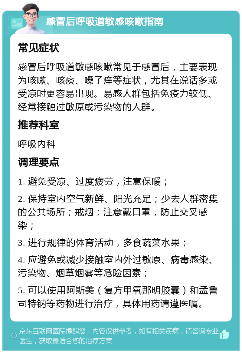 感冒后呼吸道敏感咳嗽指南 常见症状 感冒后呼吸道敏感咳嗽常见于感冒后，主要表现为咳嗽、咳痰、嗓子痒等症状，尤其在说话多或受凉时更容易出现。易感人群包括免疫力较低、经常接触过敏原或污染物的人群。 推荐科室 呼吸内科 调理要点 1. 避免受凉、过度疲劳，注意保暖； 2. 保持室内空气新鲜、阳光充足；少去人群密集的公共场所；戒烟；注意戴口罩，防止交叉感染； 3. 进行规律的体育活动，多食蔬菜水果； 4. 应避免或减少接触室内外过敏原、病毒感染、污染物、烟草烟雾等危险因素； 5. 可以使用阿斯美（复方甲氧那明胶囊）和孟鲁司特钠等药物进行治疗，具体用药请遵医嘱。