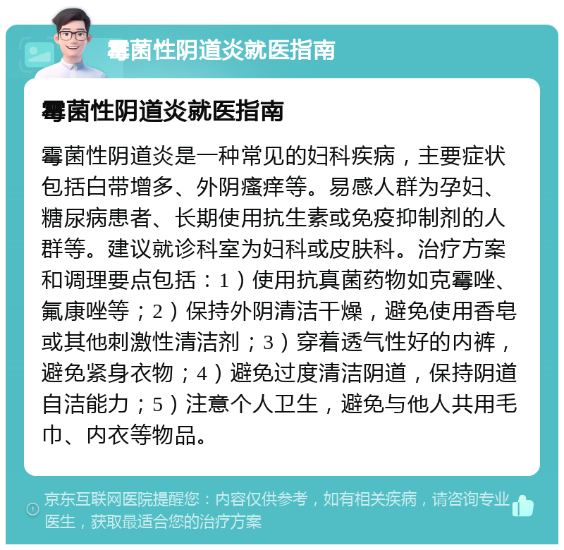 霉菌性阴道炎就医指南 霉菌性阴道炎就医指南 霉菌性阴道炎是一种常见的妇科疾病，主要症状包括白带增多、外阴瘙痒等。易感人群为孕妇、糖尿病患者、长期使用抗生素或免疫抑制剂的人群等。建议就诊科室为妇科或皮肤科。治疗方案和调理要点包括：1）使用抗真菌药物如克霉唑、氟康唑等；2）保持外阴清洁干燥，避免使用香皂或其他刺激性清洁剂；3）穿着透气性好的内裤，避免紧身衣物；4）避免过度清洁阴道，保持阴道自洁能力；5）注意个人卫生，避免与他人共用毛巾、内衣等物品。