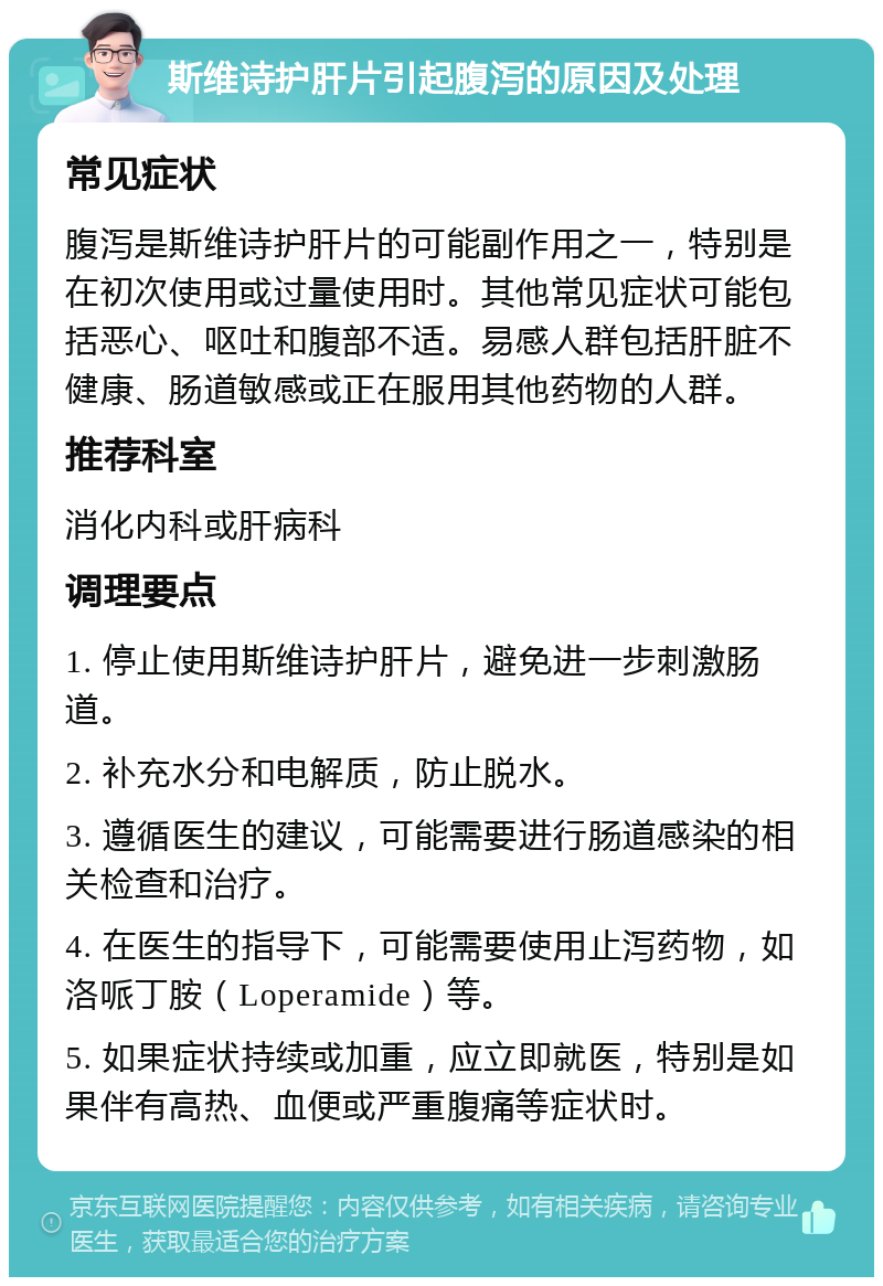 斯维诗护肝片引起腹泻的原因及处理 常见症状 腹泻是斯维诗护肝片的可能副作用之一，特别是在初次使用或过量使用时。其他常见症状可能包括恶心、呕吐和腹部不适。易感人群包括肝脏不健康、肠道敏感或正在服用其他药物的人群。 推荐科室 消化内科或肝病科 调理要点 1. 停止使用斯维诗护肝片，避免进一步刺激肠道。 2. 补充水分和电解质，防止脱水。 3. 遵循医生的建议，可能需要进行肠道感染的相关检查和治疗。 4. 在医生的指导下，可能需要使用止泻药物，如洛哌丁胺（Loperamide）等。 5. 如果症状持续或加重，应立即就医，特别是如果伴有高热、血便或严重腹痛等症状时。