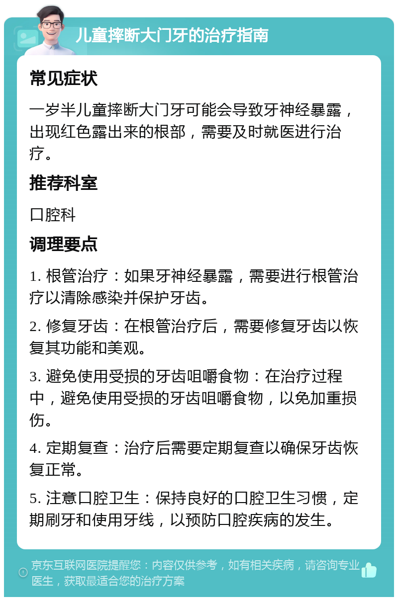 儿童摔断大门牙的治疗指南 常见症状 一岁半儿童摔断大门牙可能会导致牙神经暴露，出现红色露出来的根部，需要及时就医进行治疗。 推荐科室 口腔科 调理要点 1. 根管治疗：如果牙神经暴露，需要进行根管治疗以清除感染并保护牙齿。 2. 修复牙齿：在根管治疗后，需要修复牙齿以恢复其功能和美观。 3. 避免使用受损的牙齿咀嚼食物：在治疗过程中，避免使用受损的牙齿咀嚼食物，以免加重损伤。 4. 定期复查：治疗后需要定期复查以确保牙齿恢复正常。 5. 注意口腔卫生：保持良好的口腔卫生习惯，定期刷牙和使用牙线，以预防口腔疾病的发生。