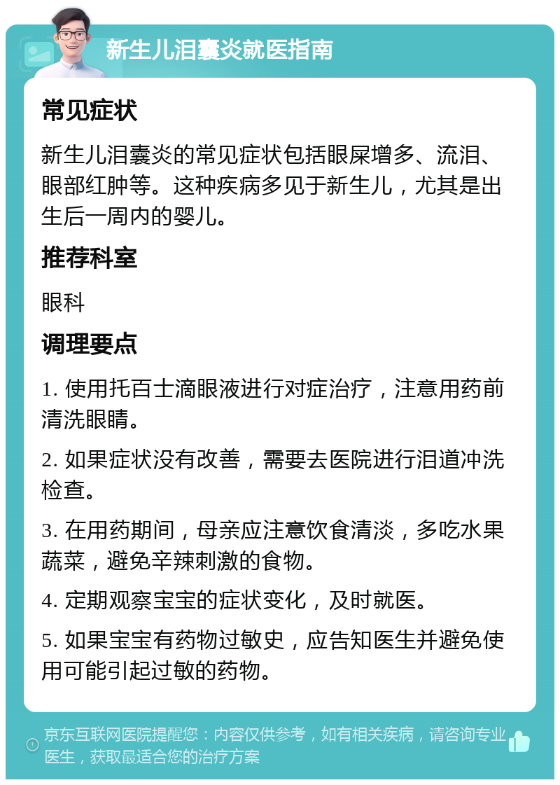 新生儿泪囊炎就医指南 常见症状 新生儿泪囊炎的常见症状包括眼屎增多、流泪、眼部红肿等。这种疾病多见于新生儿，尤其是出生后一周内的婴儿。 推荐科室 眼科 调理要点 1. 使用托百士滴眼液进行对症治疗，注意用药前清洗眼睛。 2. 如果症状没有改善，需要去医院进行泪道冲洗检查。 3. 在用药期间，母亲应注意饮食清淡，多吃水果蔬菜，避免辛辣刺激的食物。 4. 定期观察宝宝的症状变化，及时就医。 5. 如果宝宝有药物过敏史，应告知医生并避免使用可能引起过敏的药物。