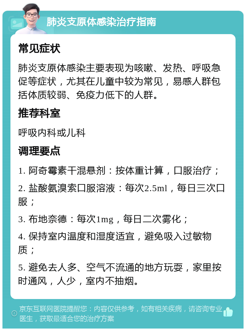 肺炎支原体感染治疗指南 常见症状 肺炎支原体感染主要表现为咳嗽、发热、呼吸急促等症状，尤其在儿童中较为常见，易感人群包括体质较弱、免疫力低下的人群。 推荐科室 呼吸内科或儿科 调理要点 1. 阿奇霉素干混悬剂：按体重计算，口服治疗； 2. 盐酸氨溴索口服溶液：每次2.5ml，每日三次口服； 3. 布地奈德：每次1mg，每日二次雾化； 4. 保持室内温度和湿度适宜，避免吸入过敏物质； 5. 避免去人多、空气不流通的地方玩耍，家里按时通风，人少，室内不抽烟。