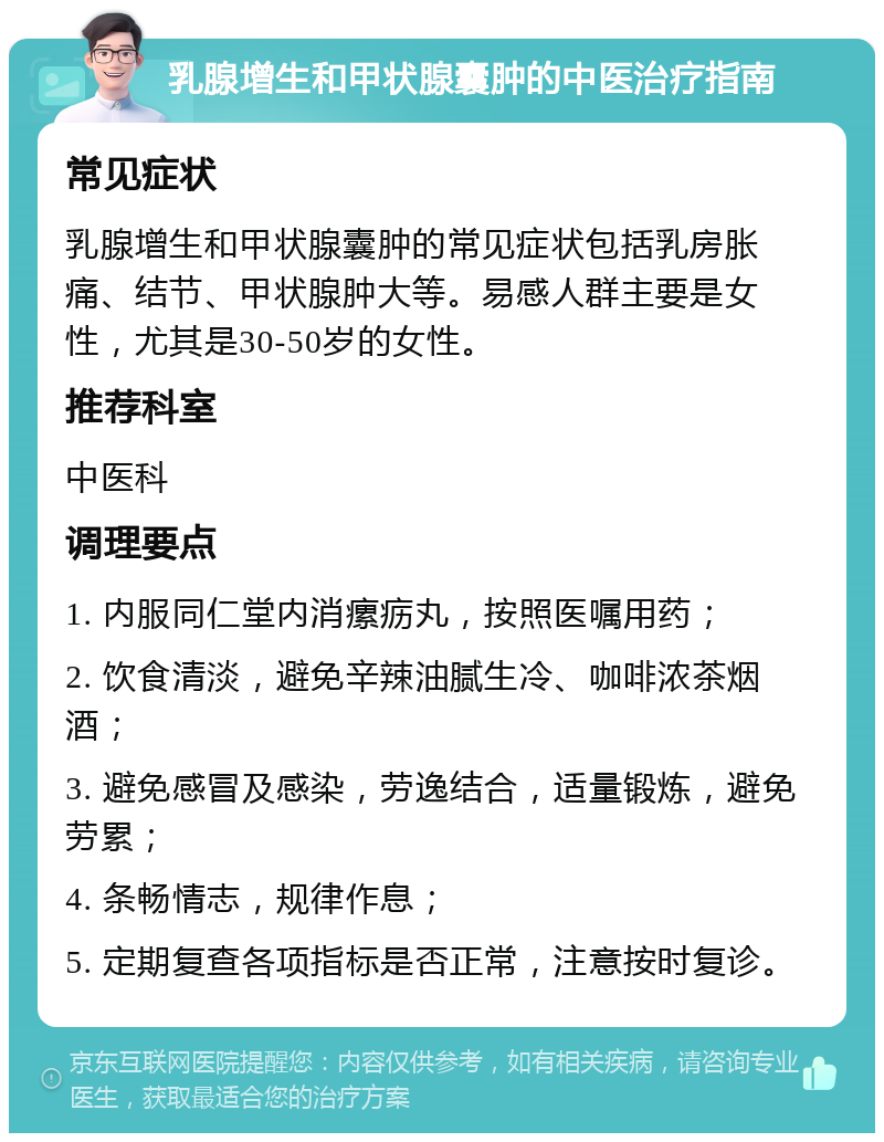 乳腺增生和甲状腺囊肿的中医治疗指南 常见症状 乳腺增生和甲状腺囊肿的常见症状包括乳房胀痛、结节、甲状腺肿大等。易感人群主要是女性，尤其是30-50岁的女性。 推荐科室 中医科 调理要点 1. 内服同仁堂内消瘰疬丸，按照医嘱用药； 2. 饮食清淡，避免辛辣油腻生冷、咖啡浓茶烟酒； 3. 避免感冒及感染，劳逸结合，适量锻炼，避免劳累； 4. 条畅情志，规律作息； 5. 定期复查各项指标是否正常，注意按时复诊。