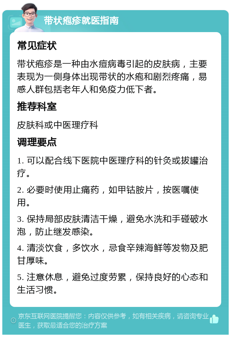 带状疱疹就医指南 常见症状 带状疱疹是一种由水痘病毒引起的皮肤病，主要表现为一侧身体出现带状的水疱和剧烈疼痛，易感人群包括老年人和免疫力低下者。 推荐科室 皮肤科或中医理疗科 调理要点 1. 可以配合线下医院中医理疗科的针灸或拔罐治疗。 2. 必要时使用止痛药，如甲钴胺片，按医嘱使用。 3. 保持局部皮肤清洁干燥，避免水洗和手碰破水泡，防止继发感染。 4. 清淡饮食，多饮水，忌食辛辣海鲜等发物及肥甘厚味。 5. 注意休息，避免过度劳累，保持良好的心态和生活习惯。