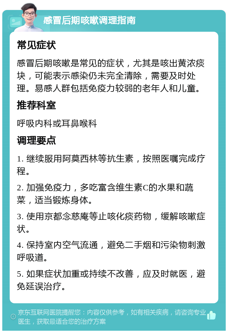 感冒后期咳嗽调理指南 常见症状 感冒后期咳嗽是常见的症状，尤其是咳出黄浓痰块，可能表示感染仍未完全清除，需要及时处理。易感人群包括免疫力较弱的老年人和儿童。 推荐科室 呼吸内科或耳鼻喉科 调理要点 1. 继续服用阿莫西林等抗生素，按照医嘱完成疗程。 2. 加强免疫力，多吃富含维生素C的水果和蔬菜，适当锻炼身体。 3. 使用京都念慈庵等止咳化痰药物，缓解咳嗽症状。 4. 保持室内空气流通，避免二手烟和污染物刺激呼吸道。 5. 如果症状加重或持续不改善，应及时就医，避免延误治疗。