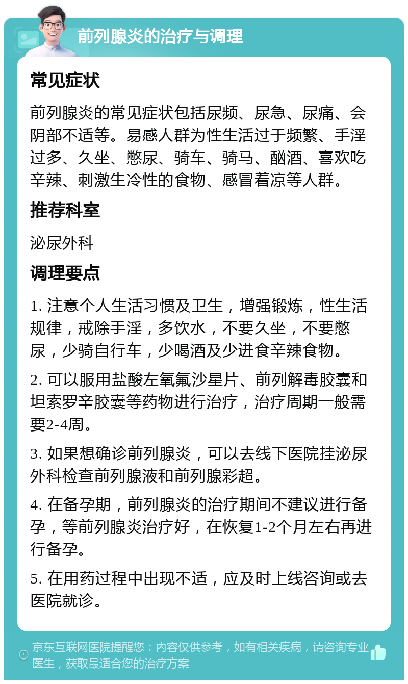 前列腺炎的治疗与调理 常见症状 前列腺炎的常见症状包括尿频、尿急、尿痛、会阴部不适等。易感人群为性生活过于频繁、手淫过多、久坐、憋尿、骑车、骑马、酗酒、喜欢吃辛辣、刺激生冷性的食物、感冒着凉等人群。 推荐科室 泌尿外科 调理要点 1. 注意个人生活习惯及卫生，增强锻炼，性生活规律，戒除手淫，多饮水，不要久坐，不要憋尿，少骑自行车，少喝酒及少进食辛辣食物。 2. 可以服用盐酸左氧氟沙星片、前列解毒胶囊和坦索罗辛胶囊等药物进行治疗，治疗周期一般需要2-4周。 3. 如果想确诊前列腺炎，可以去线下医院挂泌尿外科检查前列腺液和前列腺彩超。 4. 在备孕期，前列腺炎的治疗期间不建议进行备孕，等前列腺炎治疗好，在恢复1-2个月左右再进行备孕。 5. 在用药过程中出现不适，应及时上线咨询或去医院就诊。