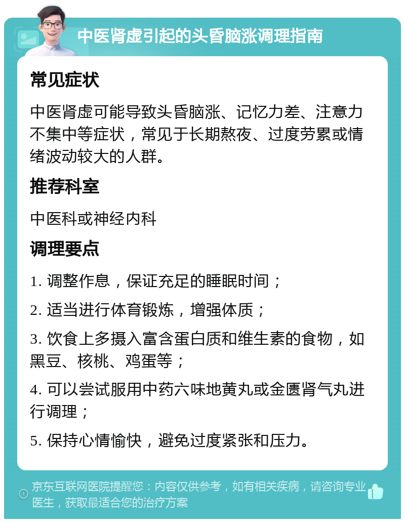 中医肾虚引起的头昏脑涨调理指南 常见症状 中医肾虚可能导致头昏脑涨、记忆力差、注意力不集中等症状，常见于长期熬夜、过度劳累或情绪波动较大的人群。 推荐科室 中医科或神经内科 调理要点 1. 调整作息，保证充足的睡眠时间； 2. 适当进行体育锻炼，增强体质； 3. 饮食上多摄入富含蛋白质和维生素的食物，如黑豆、核桃、鸡蛋等； 4. 可以尝试服用中药六味地黄丸或金匮肾气丸进行调理； 5. 保持心情愉快，避免过度紧张和压力。