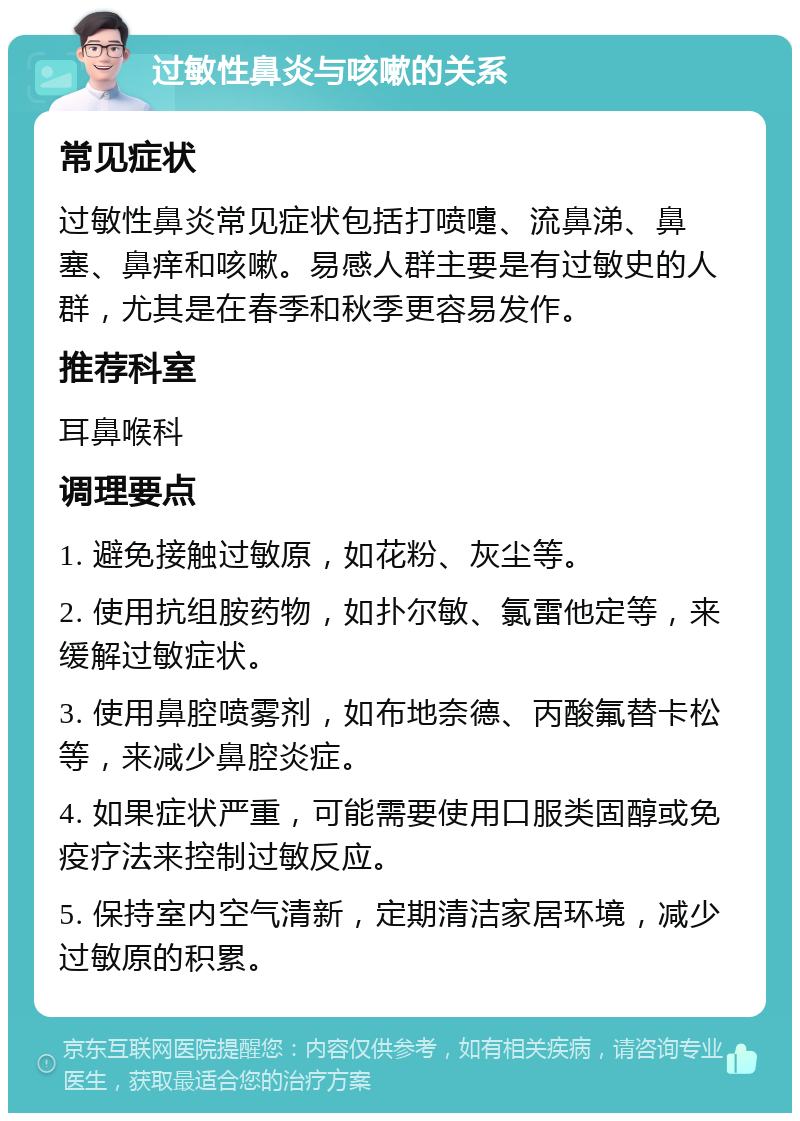 过敏性鼻炎与咳嗽的关系 常见症状 过敏性鼻炎常见症状包括打喷嚏、流鼻涕、鼻塞、鼻痒和咳嗽。易感人群主要是有过敏史的人群，尤其是在春季和秋季更容易发作。 推荐科室 耳鼻喉科 调理要点 1. 避免接触过敏原，如花粉、灰尘等。 2. 使用抗组胺药物，如扑尔敏、氯雷他定等，来缓解过敏症状。 3. 使用鼻腔喷雾剂，如布地奈德、丙酸氟替卡松等，来减少鼻腔炎症。 4. 如果症状严重，可能需要使用口服类固醇或免疫疗法来控制过敏反应。 5. 保持室内空气清新，定期清洁家居环境，减少过敏原的积累。