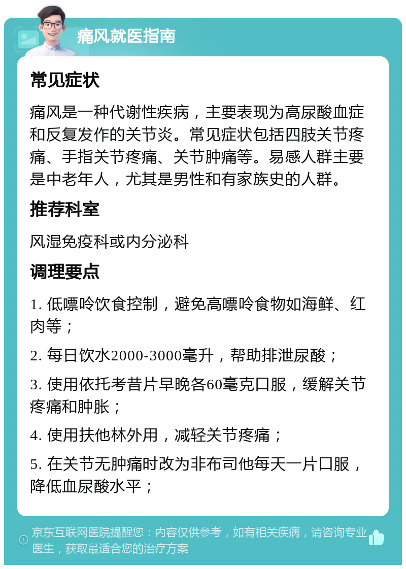 痛风就医指南 常见症状 痛风是一种代谢性疾病，主要表现为高尿酸血症和反复发作的关节炎。常见症状包括四肢关节疼痛、手指关节疼痛、关节肿痛等。易感人群主要是中老年人，尤其是男性和有家族史的人群。 推荐科室 风湿免疫科或内分泌科 调理要点 1. 低嘌呤饮食控制，避免高嘌呤食物如海鲜、红肉等； 2. 每日饮水2000-3000毫升，帮助排泄尿酸； 3. 使用依托考昔片早晚各60毫克口服，缓解关节疼痛和肿胀； 4. 使用扶他林外用，减轻关节疼痛； 5. 在关节无肿痛时改为非布司他每天一片口服，降低血尿酸水平；