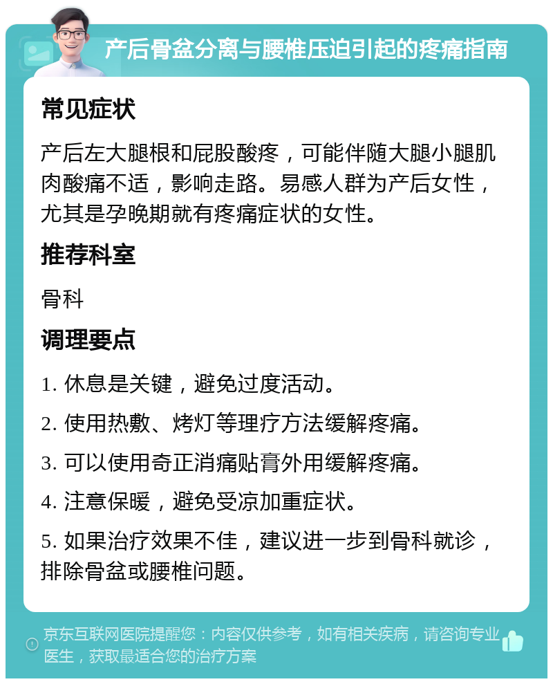 产后骨盆分离与腰椎压迫引起的疼痛指南 常见症状 产后左大腿根和屁股酸疼，可能伴随大腿小腿肌肉酸痛不适，影响走路。易感人群为产后女性，尤其是孕晚期就有疼痛症状的女性。 推荐科室 骨科 调理要点 1. 休息是关键，避免过度活动。 2. 使用热敷、烤灯等理疗方法缓解疼痛。 3. 可以使用奇正消痛贴膏外用缓解疼痛。 4. 注意保暖，避免受凉加重症状。 5. 如果治疗效果不佳，建议进一步到骨科就诊，排除骨盆或腰椎问题。