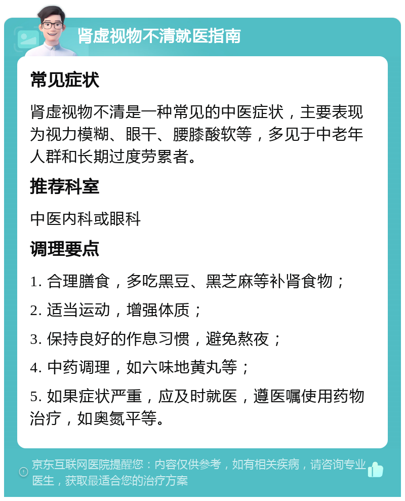 肾虚视物不清就医指南 常见症状 肾虚视物不清是一种常见的中医症状，主要表现为视力模糊、眼干、腰膝酸软等，多见于中老年人群和长期过度劳累者。 推荐科室 中医内科或眼科 调理要点 1. 合理膳食，多吃黑豆、黑芝麻等补肾食物； 2. 适当运动，增强体质； 3. 保持良好的作息习惯，避免熬夜； 4. 中药调理，如六味地黄丸等； 5. 如果症状严重，应及时就医，遵医嘱使用药物治疗，如奥氮平等。