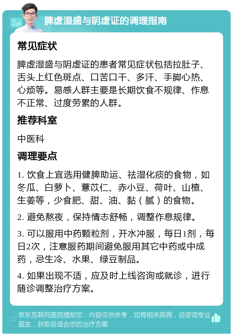 脾虚湿盛与阴虚证的调理指南 常见症状 脾虚湿盛与阴虚证的患者常见症状包括拉肚子、舌头上红色斑点、口苦口干、多汗、手脚心热、心烦等。易感人群主要是长期饮食不规律、作息不正常、过度劳累的人群。 推荐科室 中医科 调理要点 1. 饮食上宜选用健脾助运、祛湿化痰的食物，如冬瓜、白萝卜、薏苡仁、赤小豆、荷叶、山楂、生姜等，少食肥、甜、油、黏（腻）的食物。 2. 避免熬夜，保持情志舒畅，调整作息规律。 3. 可以服用中药颗粒剂，开水冲服，每日1剂，每日2次，注意服药期间避免服用其它中药或中成药，忌生冷、水果、绿豆制品。 4. 如果出现不适，应及时上线咨询或就诊，进行随诊调整治疗方案。