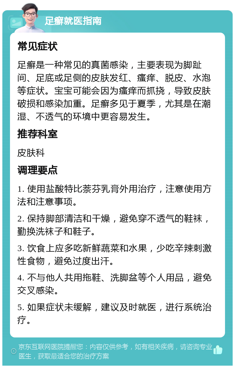 足癣就医指南 常见症状 足癣是一种常见的真菌感染，主要表现为脚趾间、足底或足侧的皮肤发红、瘙痒、脱皮、水泡等症状。宝宝可能会因为瘙痒而抓挠，导致皮肤破损和感染加重。足癣多见于夏季，尤其是在潮湿、不透气的环境中更容易发生。 推荐科室 皮肤科 调理要点 1. 使用盐酸特比萘芬乳膏外用治疗，注意使用方法和注意事项。 2. 保持脚部清洁和干燥，避免穿不透气的鞋袜，勤换洗袜子和鞋子。 3. 饮食上应多吃新鲜蔬菜和水果，少吃辛辣刺激性食物，避免过度出汗。 4. 不与他人共用拖鞋、洗脚盆等个人用品，避免交叉感染。 5. 如果症状未缓解，建议及时就医，进行系统治疗。