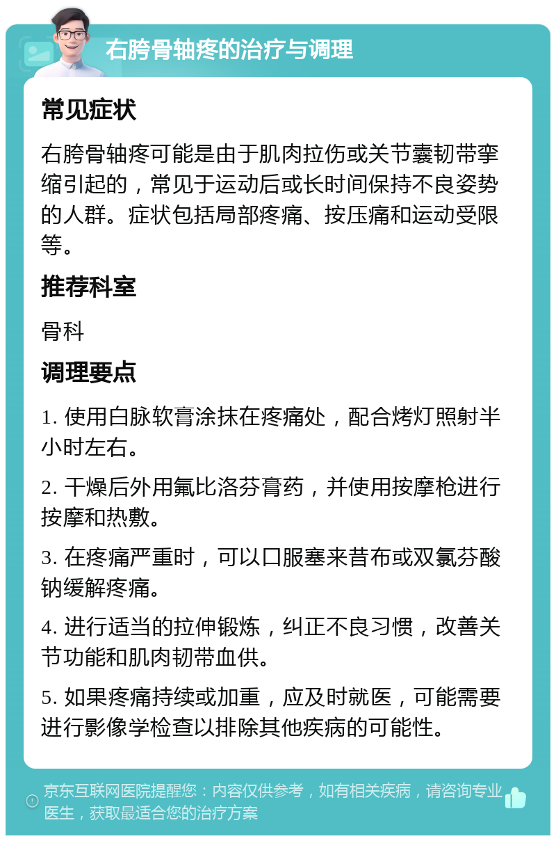 右胯骨轴疼的治疗与调理 常见症状 右胯骨轴疼可能是由于肌肉拉伤或关节囊韧带挛缩引起的，常见于运动后或长时间保持不良姿势的人群。症状包括局部疼痛、按压痛和运动受限等。 推荐科室 骨科 调理要点 1. 使用白脉软膏涂抹在疼痛处，配合烤灯照射半小时左右。 2. 干燥后外用氟比洛芬膏药，并使用按摩枪进行按摩和热敷。 3. 在疼痛严重时，可以口服塞来昔布或双氯芬酸钠缓解疼痛。 4. 进行适当的拉伸锻炼，纠正不良习惯，改善关节功能和肌肉韧带血供。 5. 如果疼痛持续或加重，应及时就医，可能需要进行影像学检查以排除其他疾病的可能性。