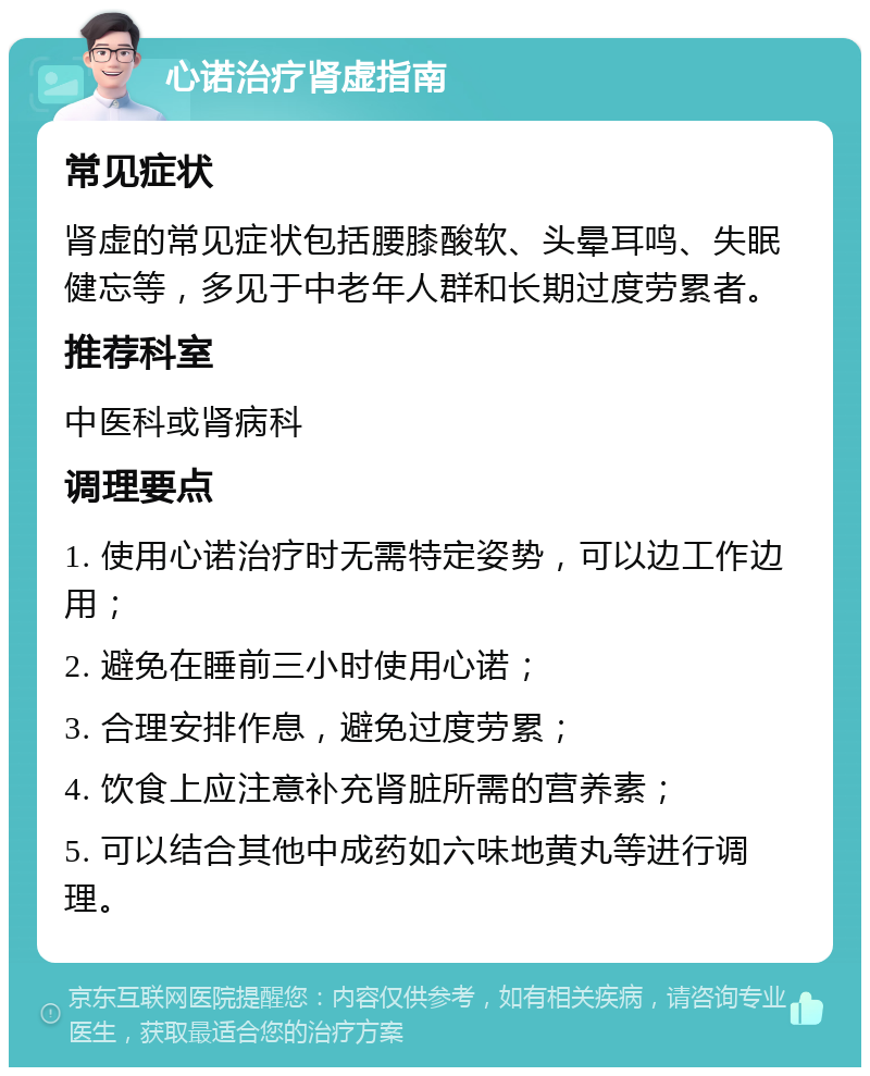 心诺治疗肾虚指南 常见症状 肾虚的常见症状包括腰膝酸软、头晕耳鸣、失眠健忘等，多见于中老年人群和长期过度劳累者。 推荐科室 中医科或肾病科 调理要点 1. 使用心诺治疗时无需特定姿势，可以边工作边用； 2. 避免在睡前三小时使用心诺； 3. 合理安排作息，避免过度劳累； 4. 饮食上应注意补充肾脏所需的营养素； 5. 可以结合其他中成药如六味地黄丸等进行调理。