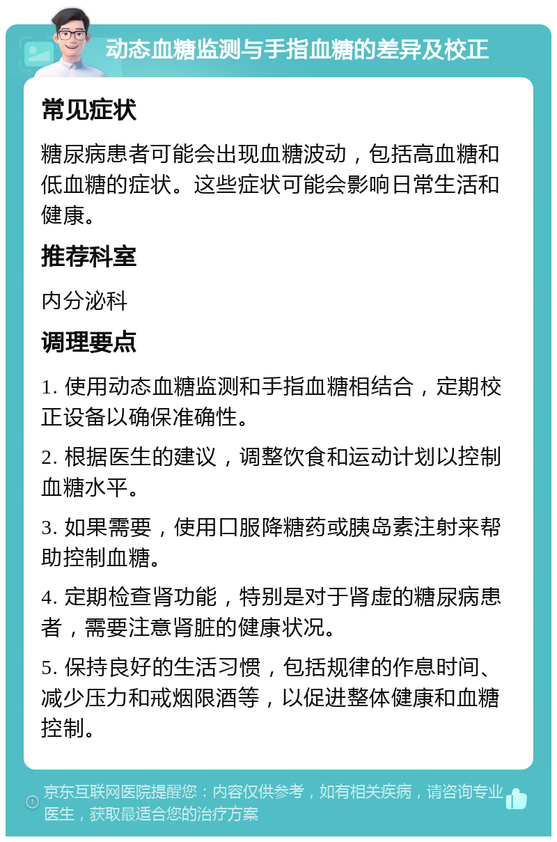 动态血糖监测与手指血糖的差异及校正 常见症状 糖尿病患者可能会出现血糖波动，包括高血糖和低血糖的症状。这些症状可能会影响日常生活和健康。 推荐科室 内分泌科 调理要点 1. 使用动态血糖监测和手指血糖相结合，定期校正设备以确保准确性。 2. 根据医生的建议，调整饮食和运动计划以控制血糖水平。 3. 如果需要，使用口服降糖药或胰岛素注射来帮助控制血糖。 4. 定期检查肾功能，特别是对于肾虚的糖尿病患者，需要注意肾脏的健康状况。 5. 保持良好的生活习惯，包括规律的作息时间、减少压力和戒烟限酒等，以促进整体健康和血糖控制。