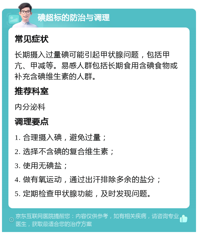 碘超标的防治与调理 常见症状 长期摄入过量碘可能引起甲状腺问题，包括甲亢、甲减等。易感人群包括长期食用含碘食物或补充含碘维生素的人群。 推荐科室 内分泌科 调理要点 1. 合理摄入碘，避免过量； 2. 选择不含碘的复合维生素； 3. 使用无碘盐； 4. 做有氧运动，通过出汗排除多余的盐分； 5. 定期检查甲状腺功能，及时发现问题。