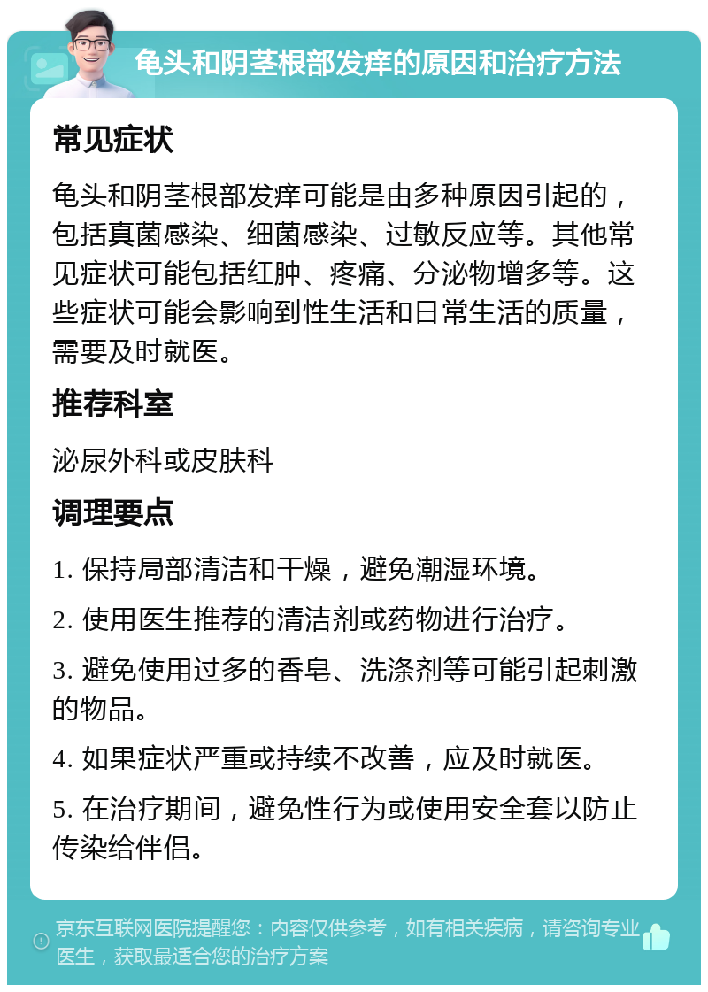 龟头和阴茎根部发痒的原因和治疗方法 常见症状 龟头和阴茎根部发痒可能是由多种原因引起的，包括真菌感染、细菌感染、过敏反应等。其他常见症状可能包括红肿、疼痛、分泌物增多等。这些症状可能会影响到性生活和日常生活的质量，需要及时就医。 推荐科室 泌尿外科或皮肤科 调理要点 1. 保持局部清洁和干燥，避免潮湿环境。 2. 使用医生推荐的清洁剂或药物进行治疗。 3. 避免使用过多的香皂、洗涤剂等可能引起刺激的物品。 4. 如果症状严重或持续不改善，应及时就医。 5. 在治疗期间，避免性行为或使用安全套以防止传染给伴侣。