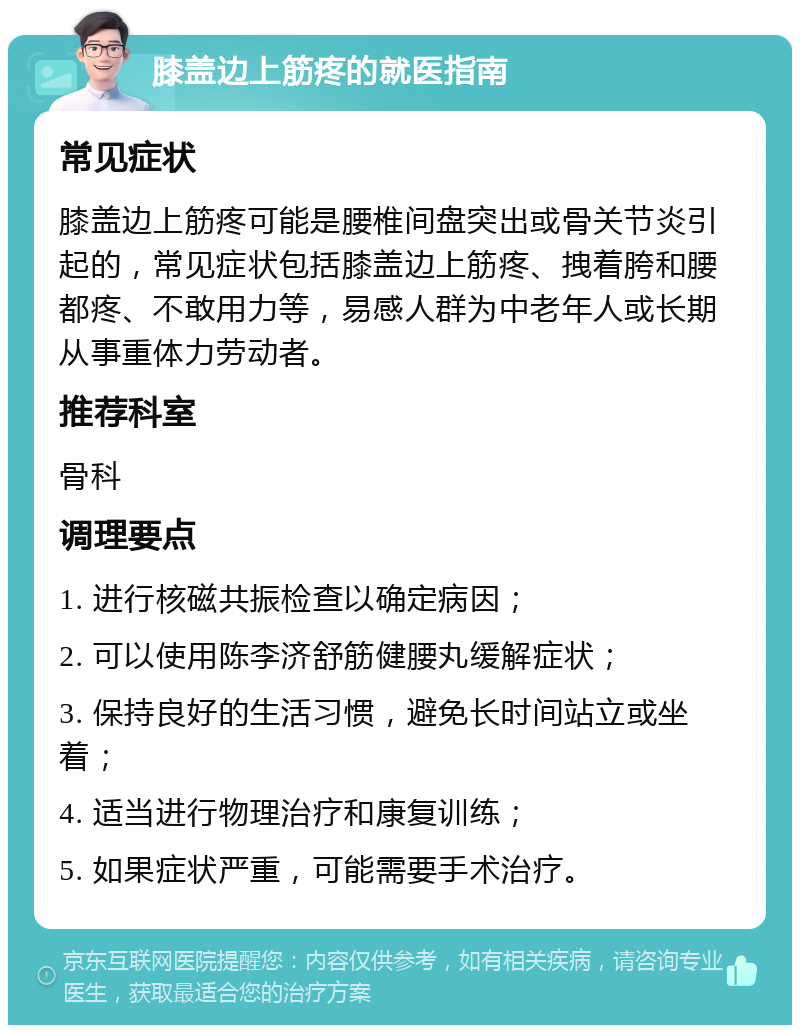 膝盖边上筋疼的就医指南 常见症状 膝盖边上筋疼可能是腰椎间盘突出或骨关节炎引起的，常见症状包括膝盖边上筋疼、拽着胯和腰都疼、不敢用力等，易感人群为中老年人或长期从事重体力劳动者。 推荐科室 骨科 调理要点 1. 进行核磁共振检查以确定病因； 2. 可以使用陈李济舒筋健腰丸缓解症状； 3. 保持良好的生活习惯，避免长时间站立或坐着； 4. 适当进行物理治疗和康复训练； 5. 如果症状严重，可能需要手术治疗。